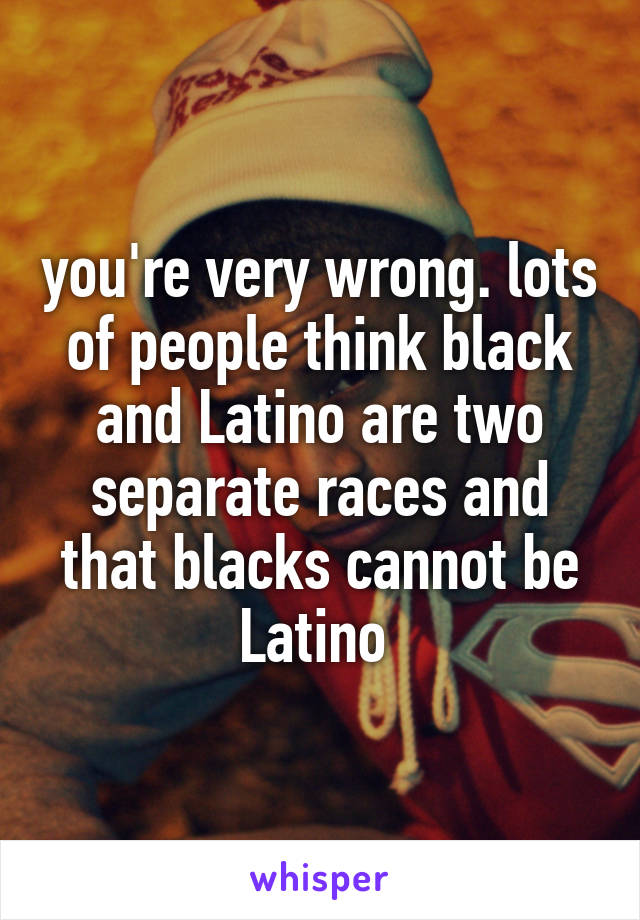 you're very wrong. lots of people think black and Latino are two separate races and that blacks cannot be Latino 