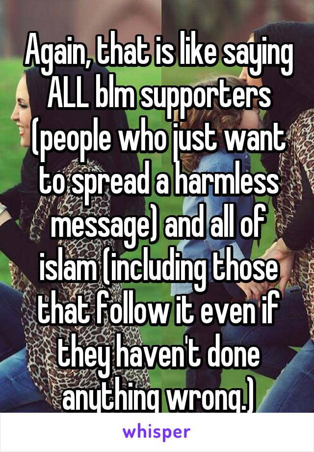 Again, that is like saying ALL blm supporters (people who just want to spread a harmless message) and all of islam (including those that follow it even if they haven't done anything wrong.)