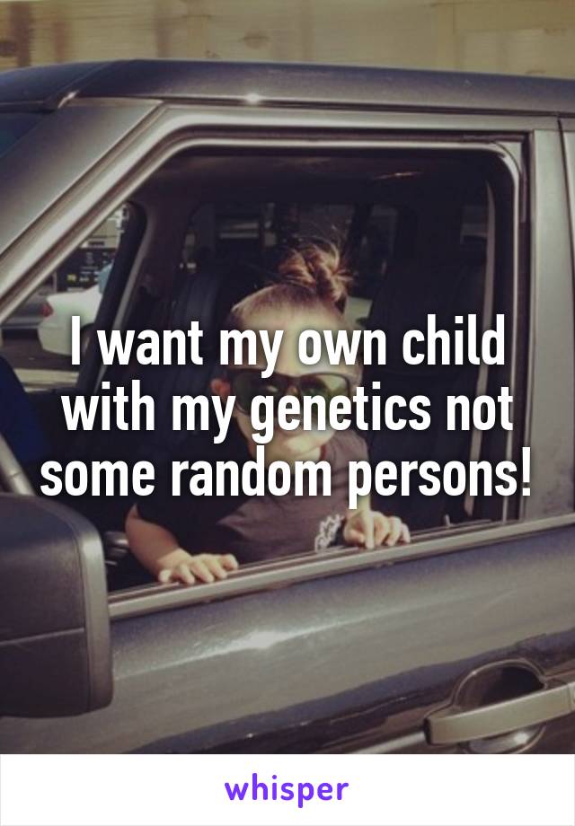 I want my own child with my genetics not some random persons!