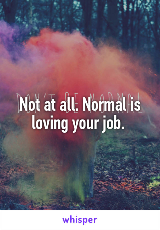 Not at all. Normal is loving your job. 