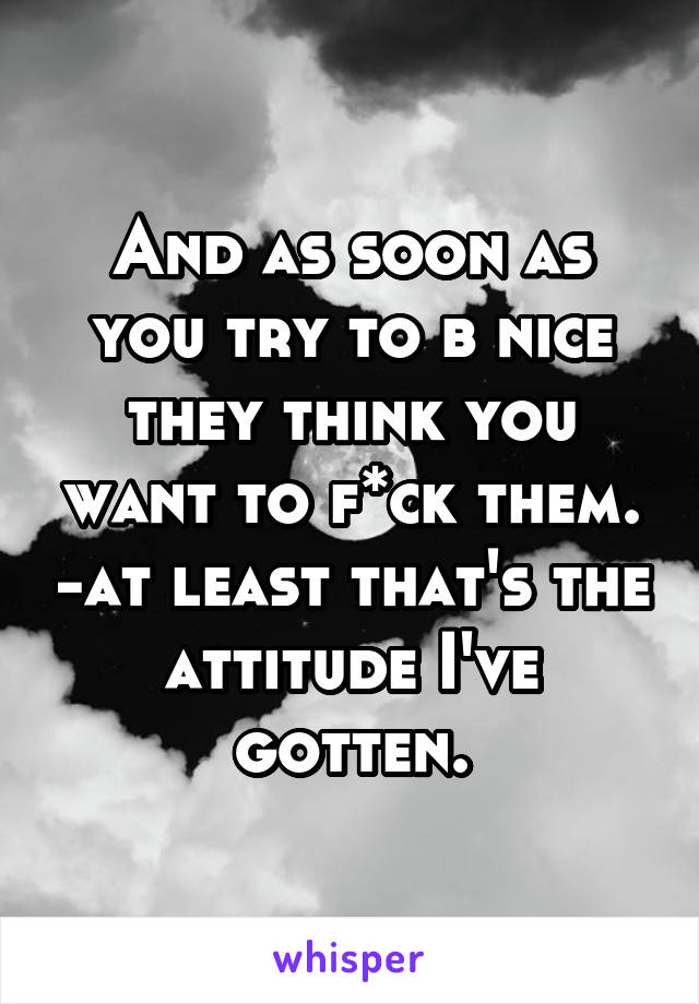 And as soon as you try to b nice they think you want to f*ck them. -at least that's the attitude I've gotten.