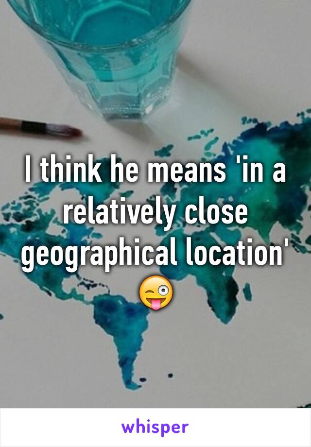 I think he means 'in a relatively close geographical location' 😜