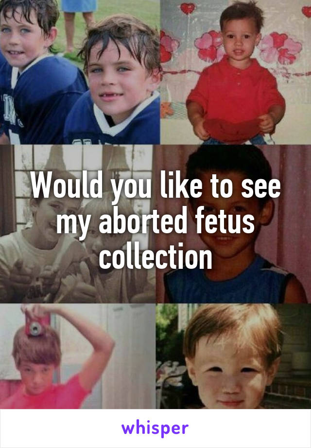 Would you like to see my aborted fetus collection