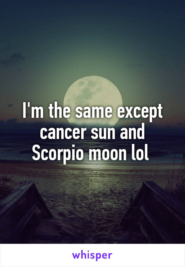 I'm the same except cancer sun and Scorpio moon lol 