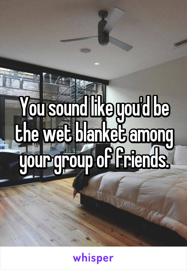 You sound like you'd be the wet blanket among your group of friends.