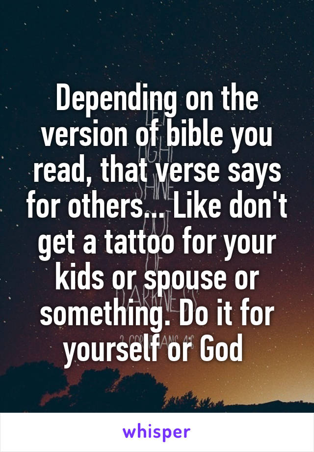 Depending on the version of bible you read, that verse says for others... Like don't get a tattoo for your kids or spouse or something. Do it for yourself or God 