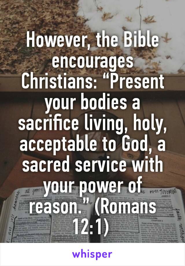 However, the Bible encourages Christians: “Present your bodies a sacrifice living, holy, acceptable to God, a sacred service with your power of reason.” (Romans 12:1) 