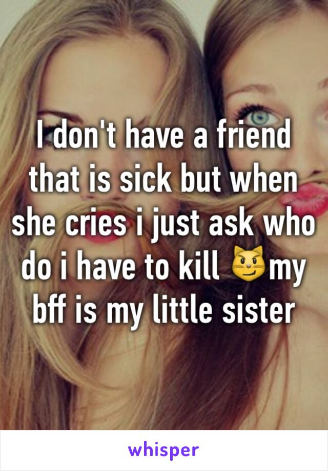 I don't have a friend that is sick but when she cries i just ask who do i have to kill 😼my bff is my little sister 