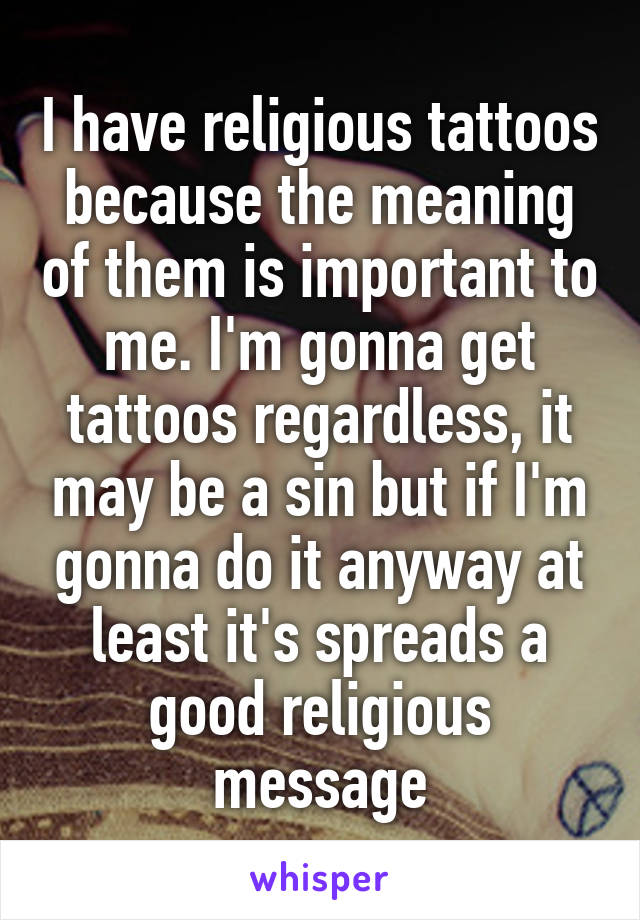 I have religious tattoos because the meaning of them is important to me. I'm gonna get tattoos regardless, it may be a sin but if I'm gonna do it anyway at least it's spreads a good religious message