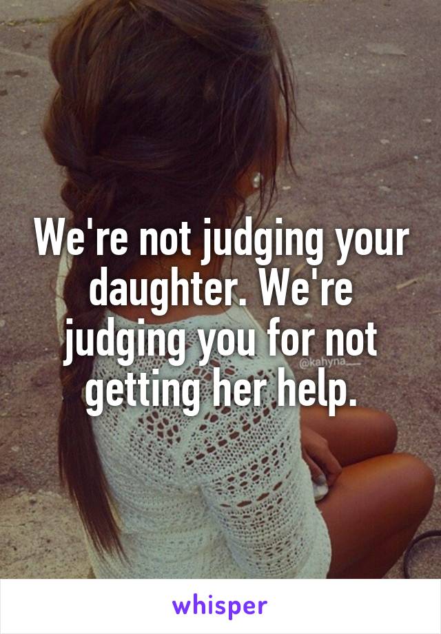 We're not judging your daughter. We're judging you for not getting her help.