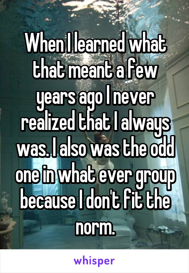 When I learned what that meant a few years ago I never realized that I always was. I also was the odd one in what ever group because I don't fit the norm.