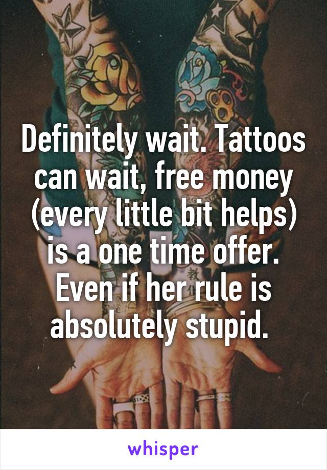 Definitely wait. Tattoos can wait, free money (every little bit helps) is a one time offer. Even if her rule is absolutely stupid. 