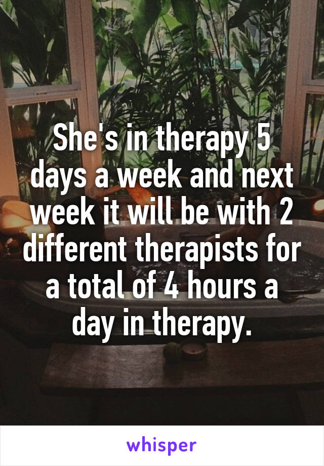 She's in therapy 5 days a week and next week it will be with 2 different therapists for a total of 4 hours a day in therapy.