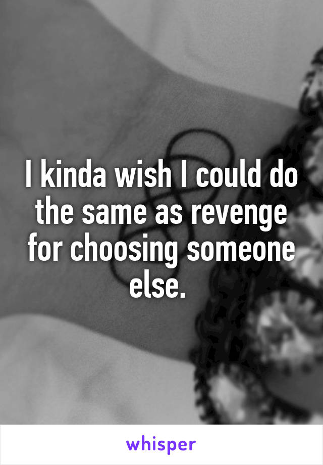 I kinda wish I could do the same as revenge for choosing someone else. 