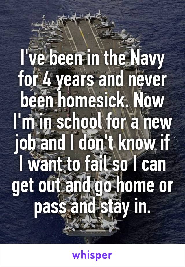 I've been in the Navy for 4 years and never been homesick. Now I'm in school for a new job and I don't know if I want to fail so I can get out and go home or pass and stay in.