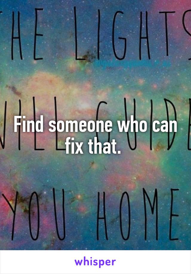 Find someone who can fix that. 