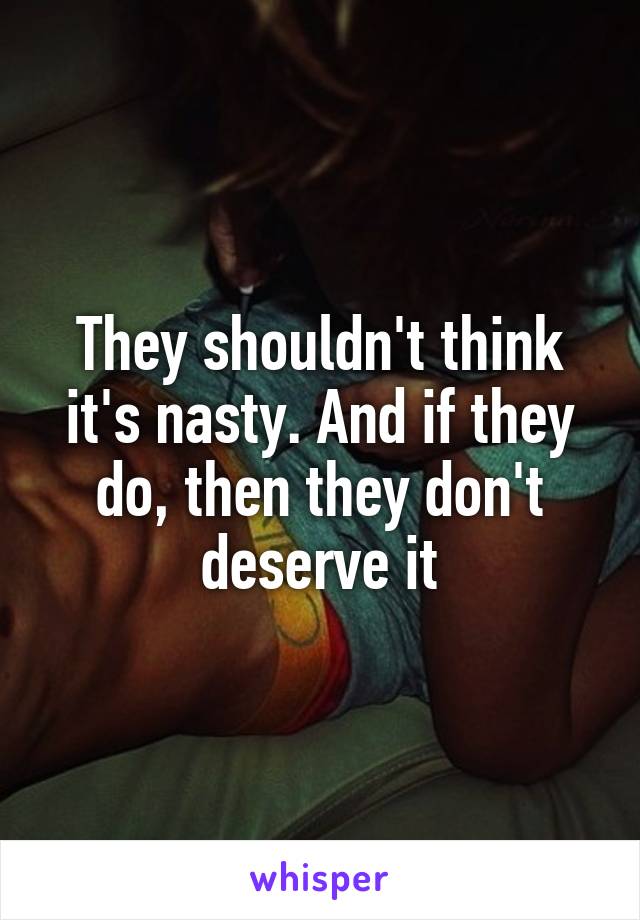 They shouldn't think it's nasty. And if they do, then they don't deserve it