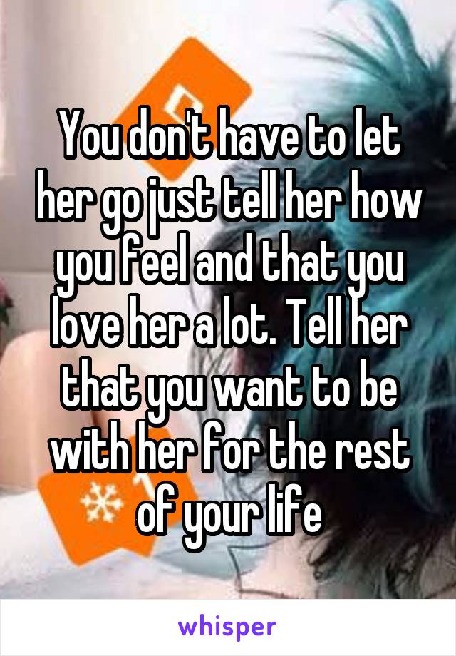 You don't have to let her go just tell her how you feel and that you love her a lot. Tell her that you want to be with her for the rest of your life