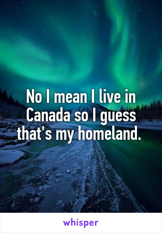 No I mean I live in Canada so I guess that's my homeland. 