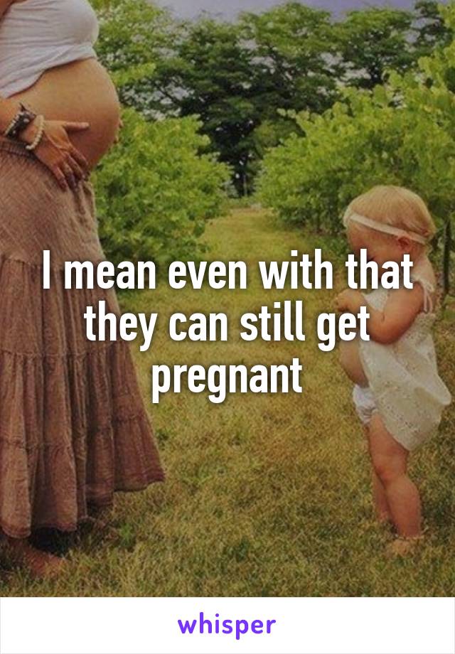 I mean even with that they can still get pregnant