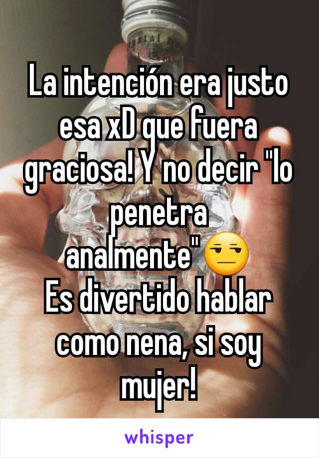 La intención era justo esa xD que fuera graciosa! Y no decir "lo penetra analmente"😒
Es divertido hablar como nena, si soy mujer!