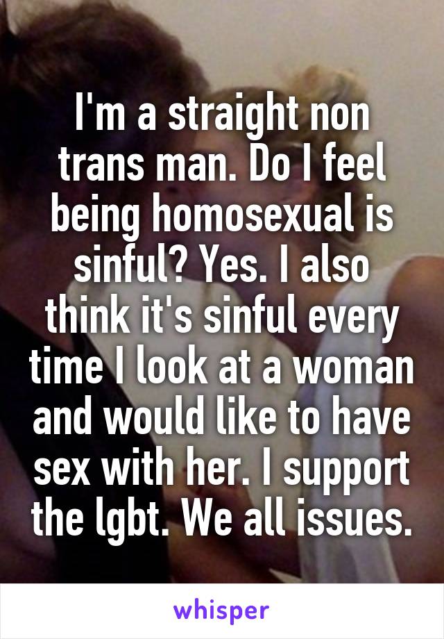 I'm a straight non trans man. Do I feel being homosexual is sinful? Yes. I also think it's sinful every time I look at a woman and would like to have sex with her. I support the lgbt. We all issues.