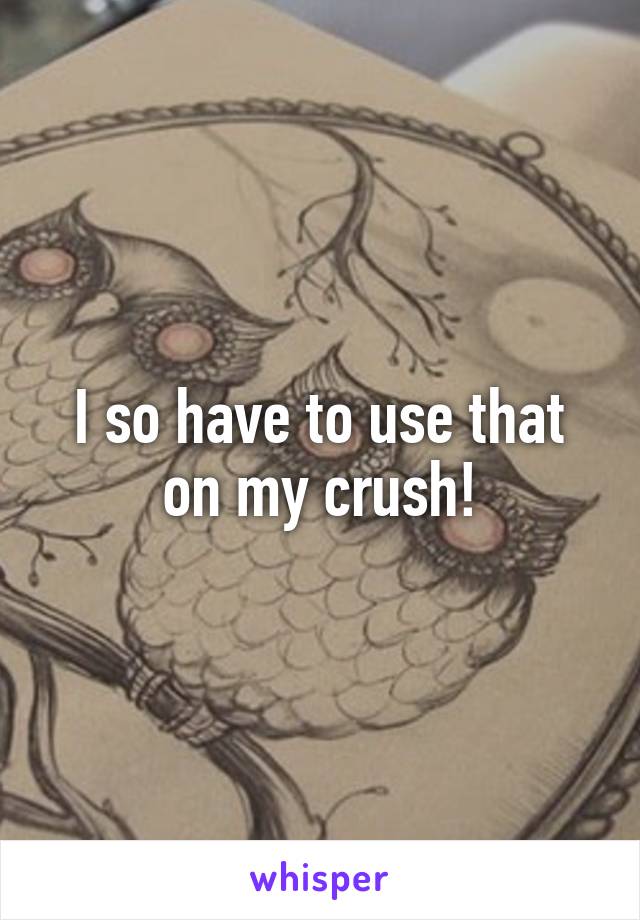 I so have to use that on my crush!