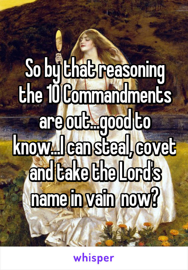 So by that reasoning the 10 Commandments are out...good to know...I can steal, covet and take the Lord's name in vain  now?