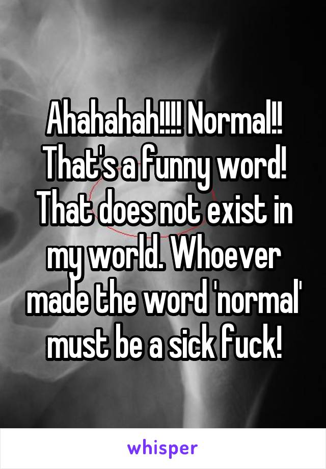 Ahahahah!!!! Normal!! That's a funny word! That does not exist in my world. Whoever made the word 'normal' must be a sick fuck!