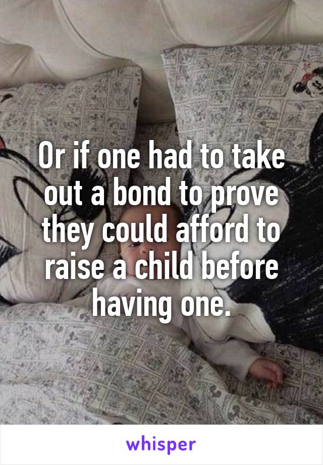 Or if one had to take out a bond to prove they could afford to raise a child before having one.