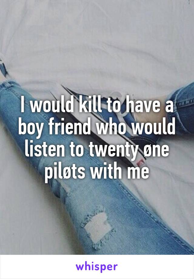 I would kill to have a boy friend who would listen to twenty øne piløts with me