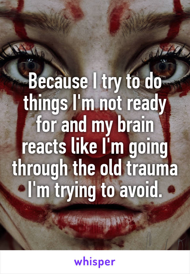 Because I try to do things I'm not ready for and my brain reacts like I'm going through the old trauma I'm trying to avoid.