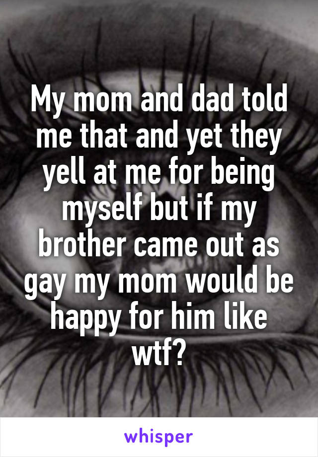 My mom and dad told me that and yet they yell at me for being myself but if my brother came out as gay my mom would be happy for him like wtf?