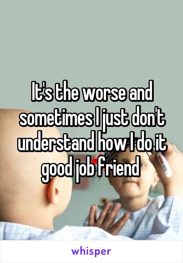 It's the worse and sometimes I just don't understand how I do it good job friend 