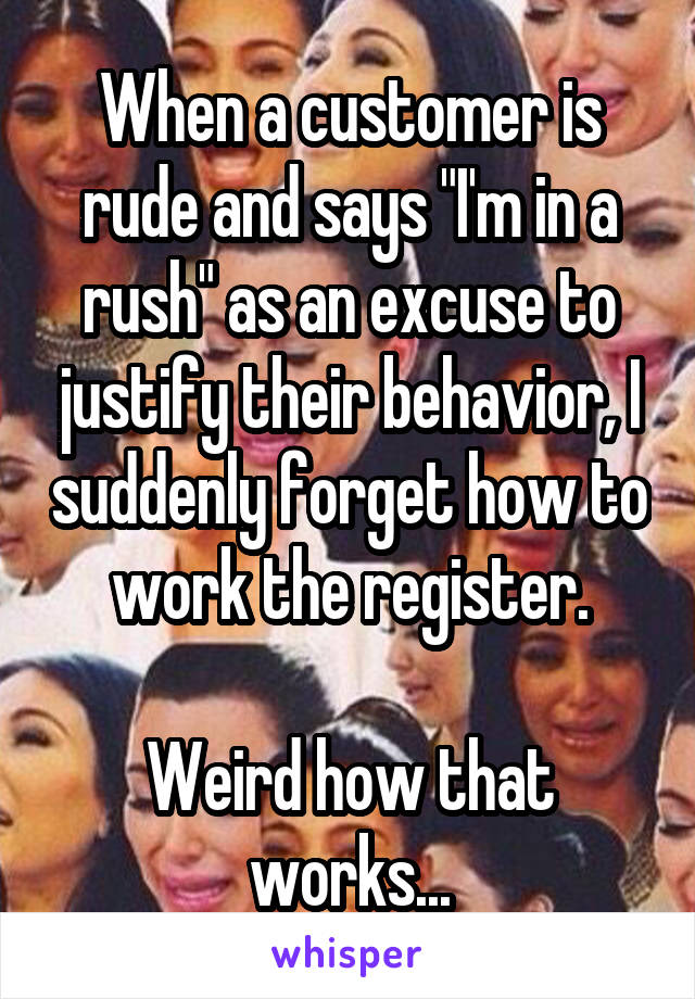 When a customer is rude and says "I'm in a rush" as an excuse to justify their behavior, I suddenly forget how to work the register.

Weird how that works...