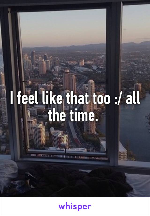I feel like that too :/ all the time. 