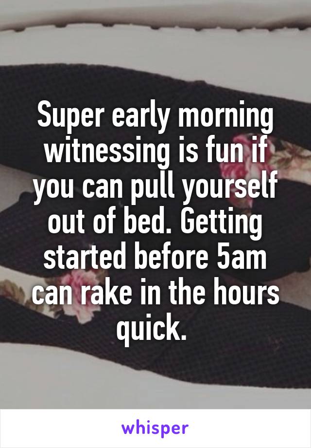 Super early morning witnessing is fun if you can pull yourself out of bed. Getting started before 5am can rake in the hours quick. 