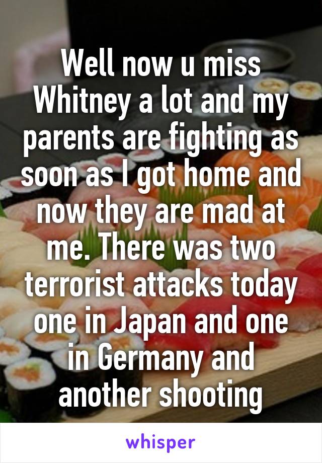 Well now u miss Whitney a lot and my parents are fighting as soon as I got home and now they are mad at me. There was two terrorist attacks today one in Japan and one in Germany and another shooting