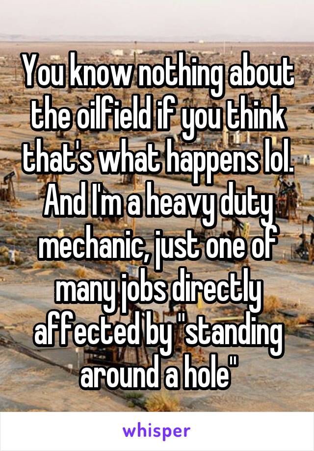 You know nothing about the oilfield if you think that's what happens lol. And I'm a heavy duty mechanic, just one of many jobs directly affected by "standing around a hole"