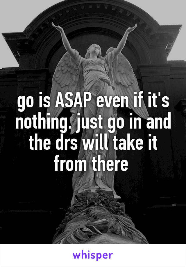 go is ASAP even if it's nothing. just go in and the drs will take it from there 