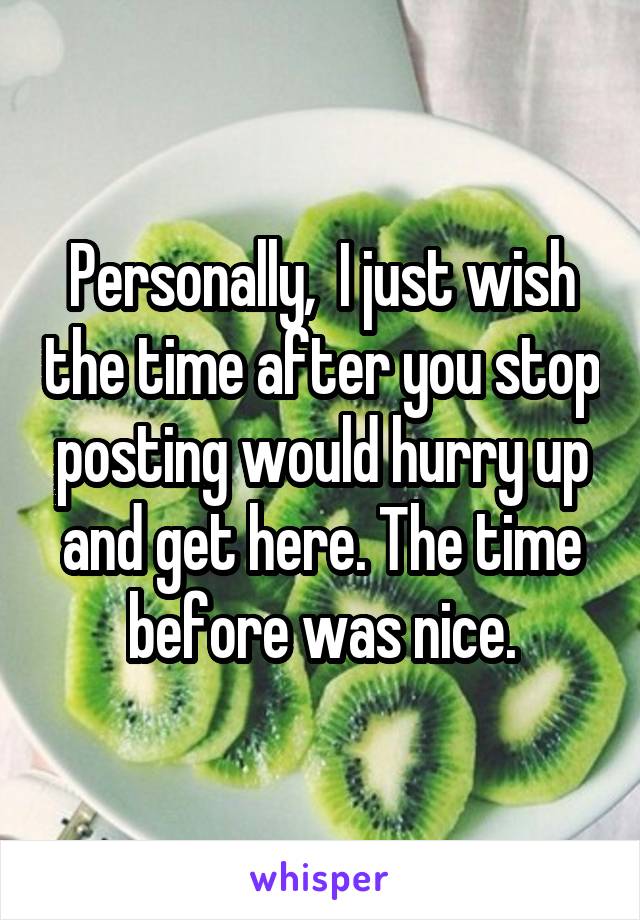 Personally,  I just wish the time after you stop posting would hurry up and get here. The time before was nice.