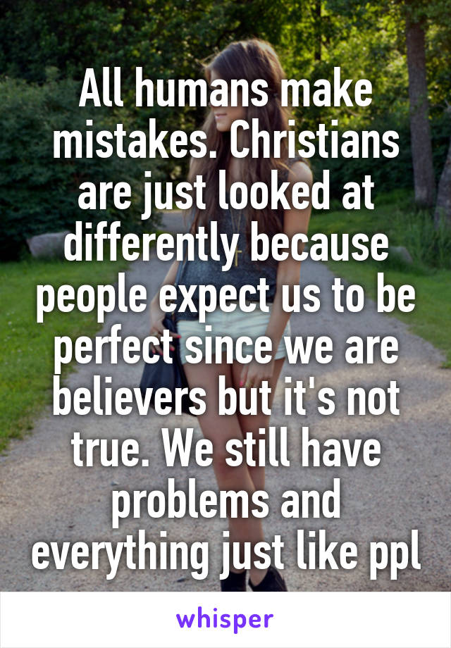 All humans make mistakes. Christians are just looked at differently because people expect us to be perfect since we are believers but it's not true. We still have problems and everything just like ppl