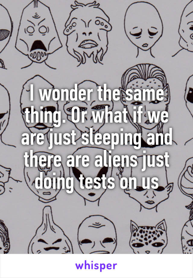 I wonder the same thing. Or what if we are just sleeping and there are aliens just doing tests on us