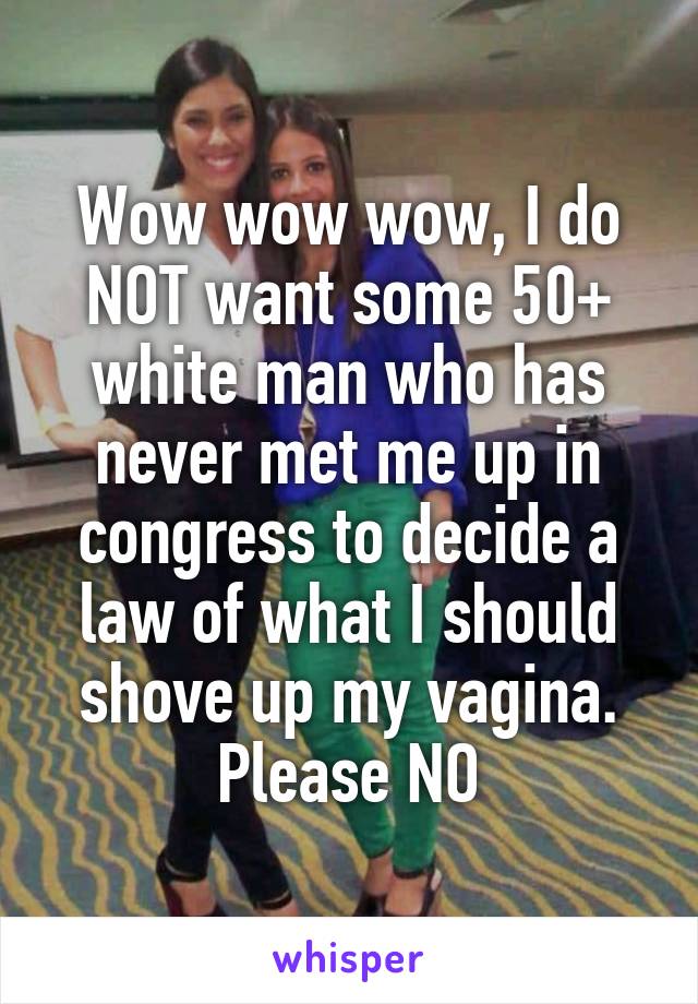 Wow wow wow, I do NOT want some 50+ white man who has never met me up in congress to decide a law of what I should shove up my vagina. Please NO