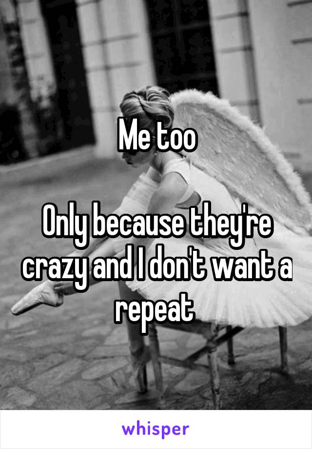 Me too

Only because they're crazy and I don't want a repeat 