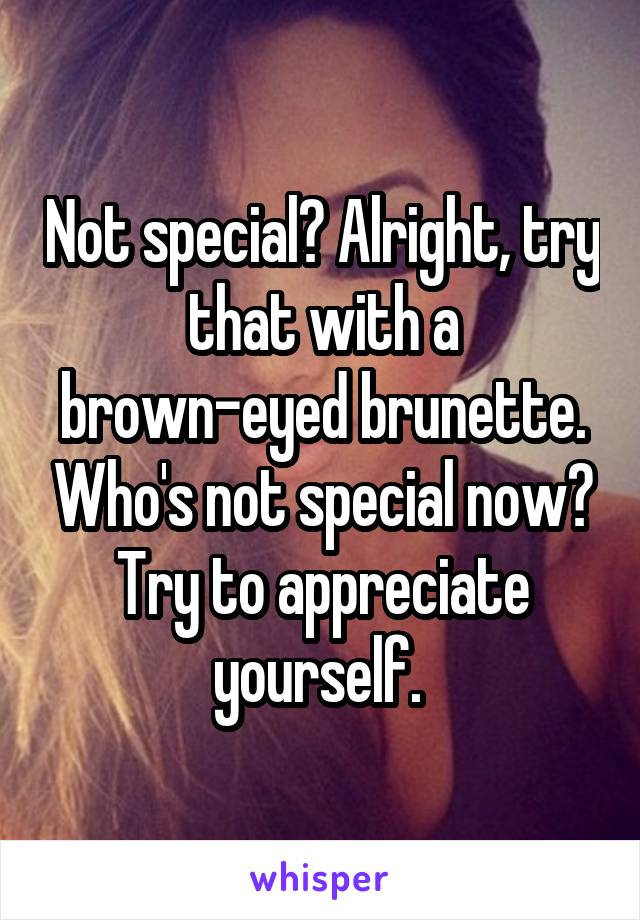 Not special? Alright, try that with a brown-eyed brunette. Who's not special now? Try to appreciate yourself. 