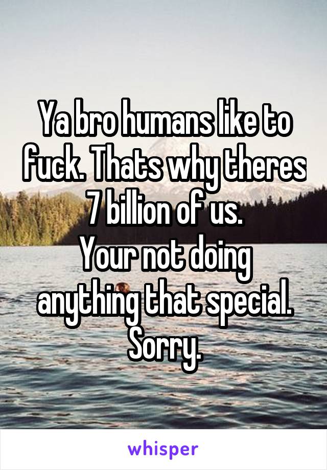 Ya bro humans like to fuck. Thats why theres 7 billion of us.
Your not doing anything that special. Sorry.