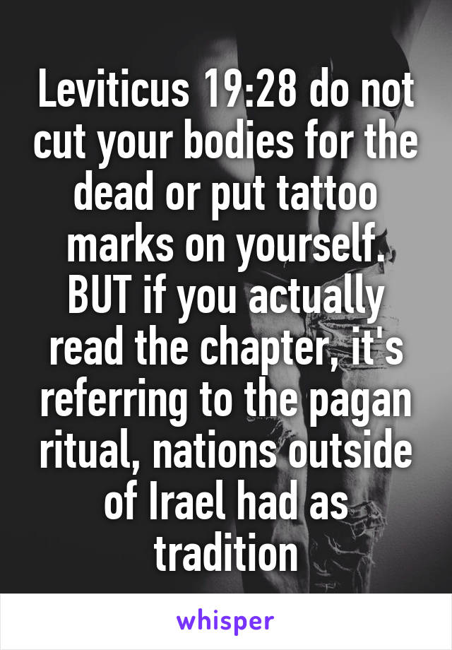 Leviticus 19:28 do not cut your bodies for the dead or put tattoo marks on yourself. BUT if you actually read the chapter, it's referring to the pagan ritual, nations outside of Irael had as tradition