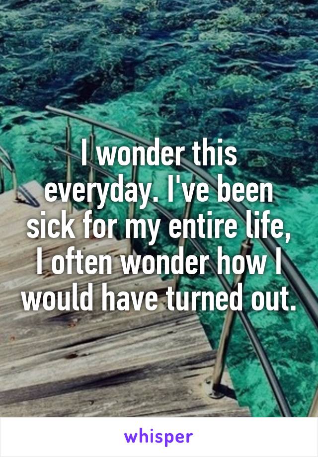 I wonder this everyday. I've been sick for my entire life, I often wonder how I would have turned out.