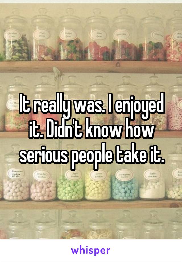 It really was. I enjoyed it. Didn't know how serious people take it.